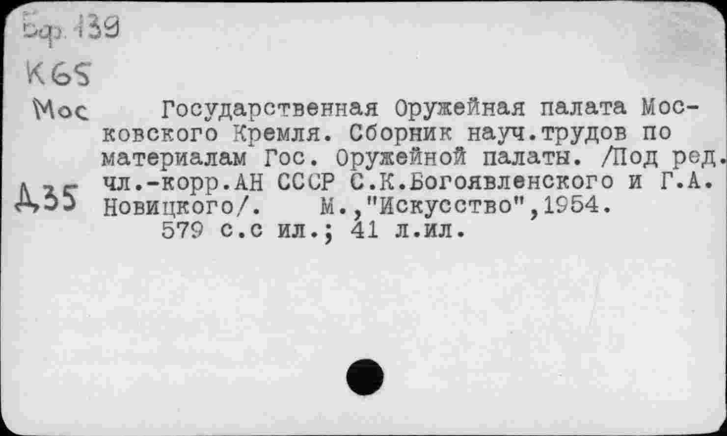 ﻿KGS
Мое.
MS
Государственная Оружейная палата Московского Кремля. Сборник науч.трудов по материалам*Гос. Оружейной палаты. /Под ред чл.-корр.АН СССР С.К.Богоявленского и Г.А. Новицкого/. М. /’Искусство”,1954.
579 с.с ил.; 41 л.ил.